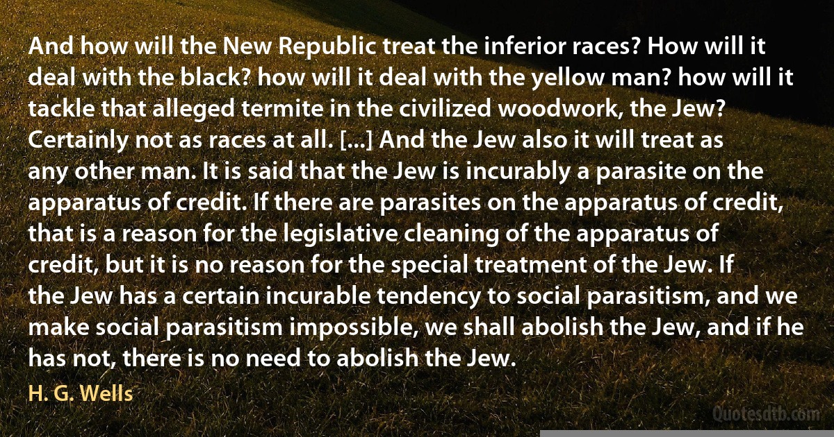 And how will the New Republic treat the inferior races? How will it deal with the black? how will it deal with the yellow man? how will it tackle that alleged termite in the civilized woodwork, the Jew? Certainly not as races at all. [...] And the Jew also it will treat as any other man. It is said that the Jew is incurably a parasite on the apparatus of credit. If there are parasites on the apparatus of credit, that is a reason for the legislative cleaning of the apparatus of credit, but it is no reason for the special treatment of the Jew. If the Jew has a certain incurable tendency to social parasitism, and we make social parasitism impossible, we shall abolish the Jew, and if he has not, there is no need to abolish the Jew. (H. G. Wells)