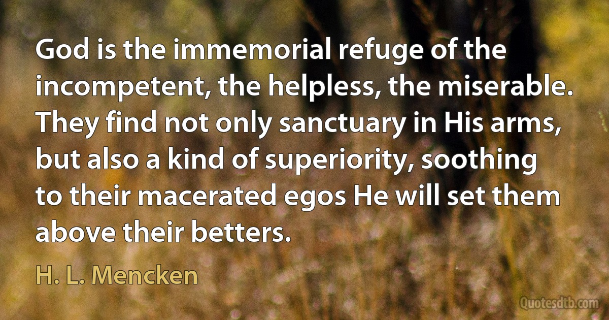 God is the immemorial refuge of the incompetent, the helpless, the miserable. They find not only sanctuary in His arms, but also a kind of superiority, soothing to their macerated egos He will set them above their betters. (H. L. Mencken)