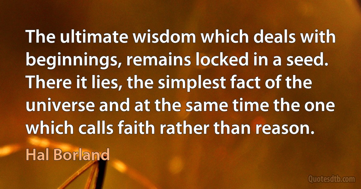 The ultimate wisdom which deals with beginnings, remains locked in a seed. There it lies, the simplest fact of the universe and at the same time the one which calls faith rather than reason. (Hal Borland)