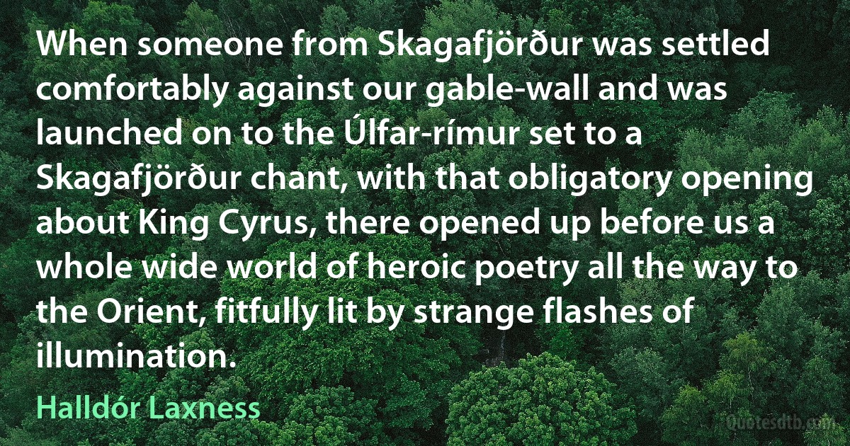 When someone from Skagafjörður was settled comfortably against our gable-wall and was launched on to the Úlfar-rímur set to a Skagafjörður chant, with that obligatory opening about King Cyrus, there opened up before us a whole wide world of heroic poetry all the way to the Orient, fitfully lit by strange flashes of illumination. (Halldór Laxness)