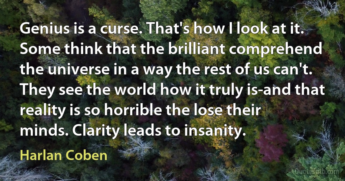 Genius is a curse. That's how I look at it. Some think that the brilliant comprehend the universe in a way the rest of us can't. They see the world how it truly is-and that reality is so horrible the lose their minds. Clarity leads to insanity. (Harlan Coben)