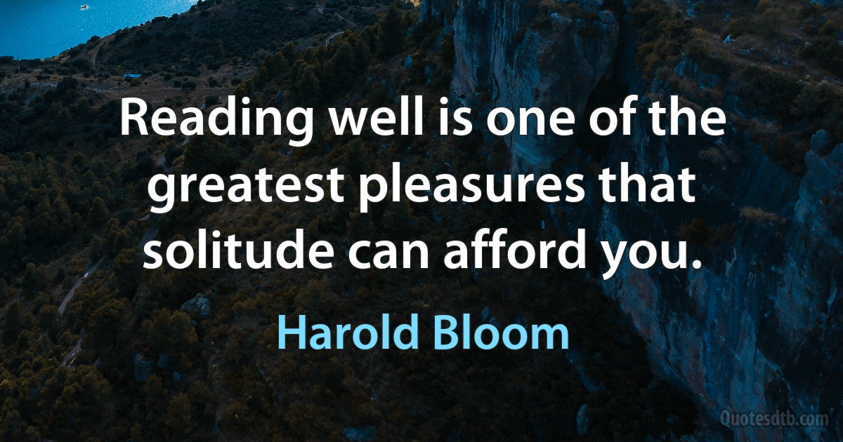 Reading well is one of the greatest pleasures that solitude can afford you. (Harold Bloom)