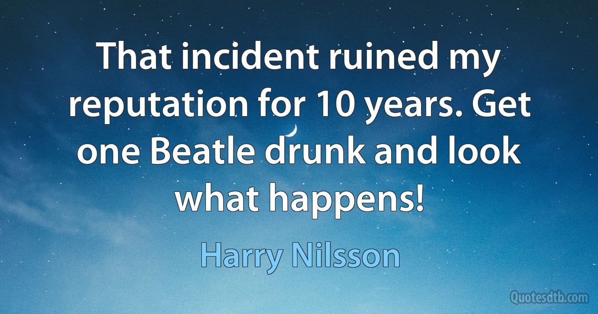 That incident ruined my reputation for 10 years. Get one Beatle drunk and look what happens! (Harry Nilsson)