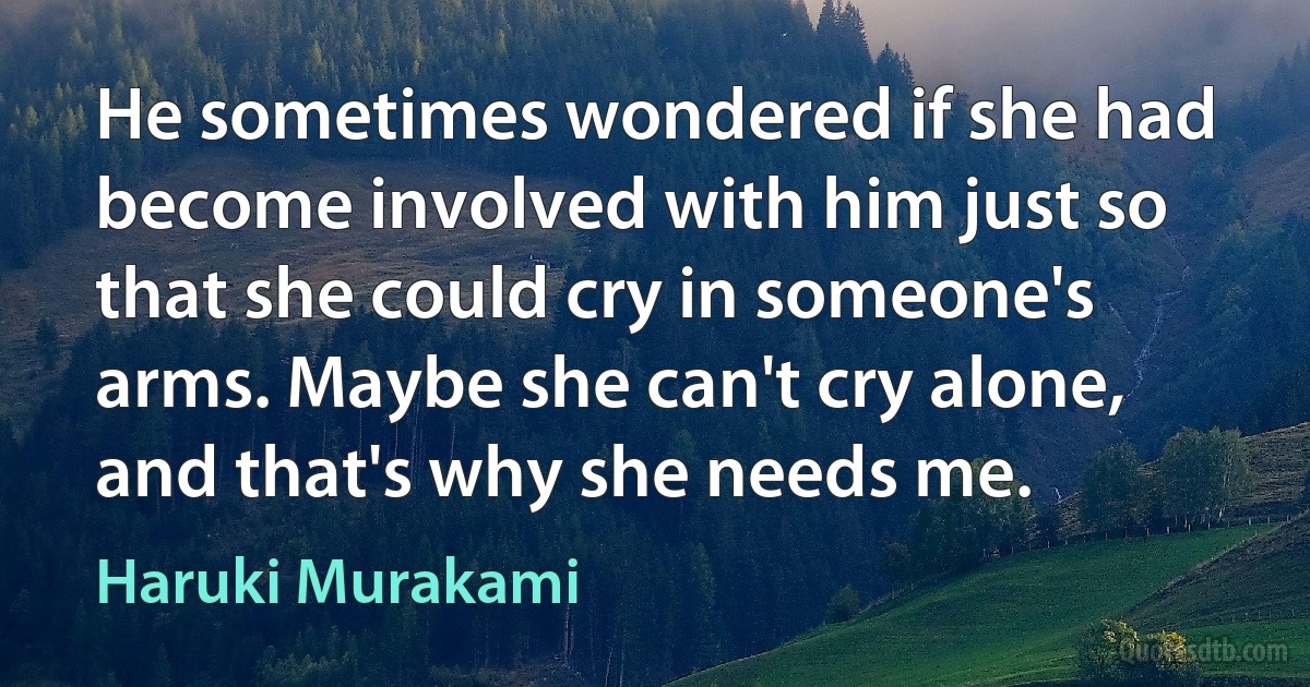 He sometimes wondered if she had become involved with him just so that she could cry in someone's arms. Maybe she can't cry alone, and that's why she needs me. (Haruki Murakami)