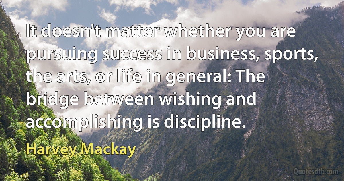 It doesn't matter whether you are pursuing success in business, sports, the arts, or life in general: The bridge between wishing and accomplishing is discipline. (Harvey Mackay)