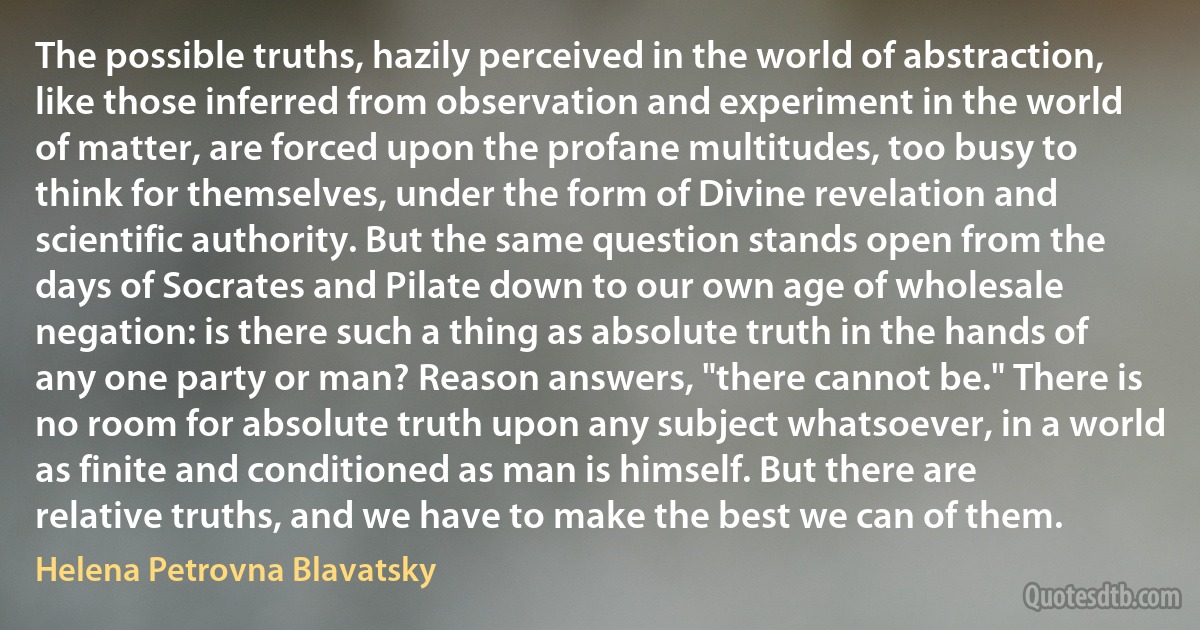 The possible truths, hazily perceived in the world of abstraction, like those inferred from observation and experiment in the world of matter, are forced upon the profane multitudes, too busy to think for themselves, under the form of Divine revelation and scientific authority. But the same question stands open from the days of Socrates and Pilate down to our own age of wholesale negation: is there such a thing as absolute truth in the hands of any one party or man? Reason answers, "there cannot be." There is no room for absolute truth upon any subject whatsoever, in a world as finite and conditioned as man is himself. But there are relative truths, and we have to make the best we can of them. (Helena Petrovna Blavatsky)