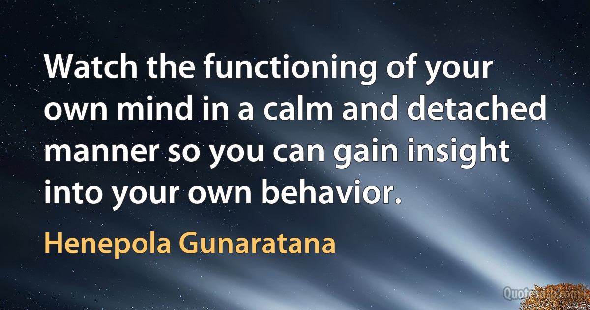 Watch the functioning of your own mind in a calm and detached manner so you can gain insight into your own behavior. (Henepola Gunaratana)