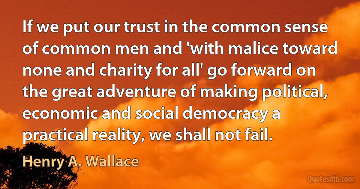 If we put our trust in the common sense of common men and 'with malice toward none and charity for all' go forward on the great adventure of making political, economic and social democracy a practical reality, we shall not fail. (Henry A. Wallace)