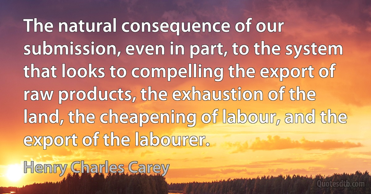 The natural consequence of our submission, even in part, to the system that looks to compelling the export of raw products, the exhaustion of the land, the cheapening of labour, and the export of the labourer. (Henry Charles Carey)