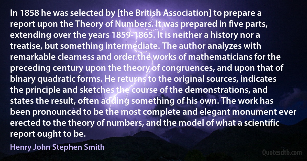 In 1858 he was selected by [the British Association] to prepare a report upon the Theory of Numbers. It was prepared in five parts, extending over the years 1859-1865. It is neither a history nor a treatise, but something intermediate. The author analyzes with remarkable clearness and order the works of mathematicians for the preceding century upon the theory of congruences, and upon that of binary quadratic forms. He returns to the original sources, indicates the principle and sketches the course of the demonstrations, and states the result, often adding something of his own. The work has been pronounced to be the most complete and elegant monument ever erected to the theory of numbers, and the model of what a scientific report ought to be. (Henry John Stephen Smith)