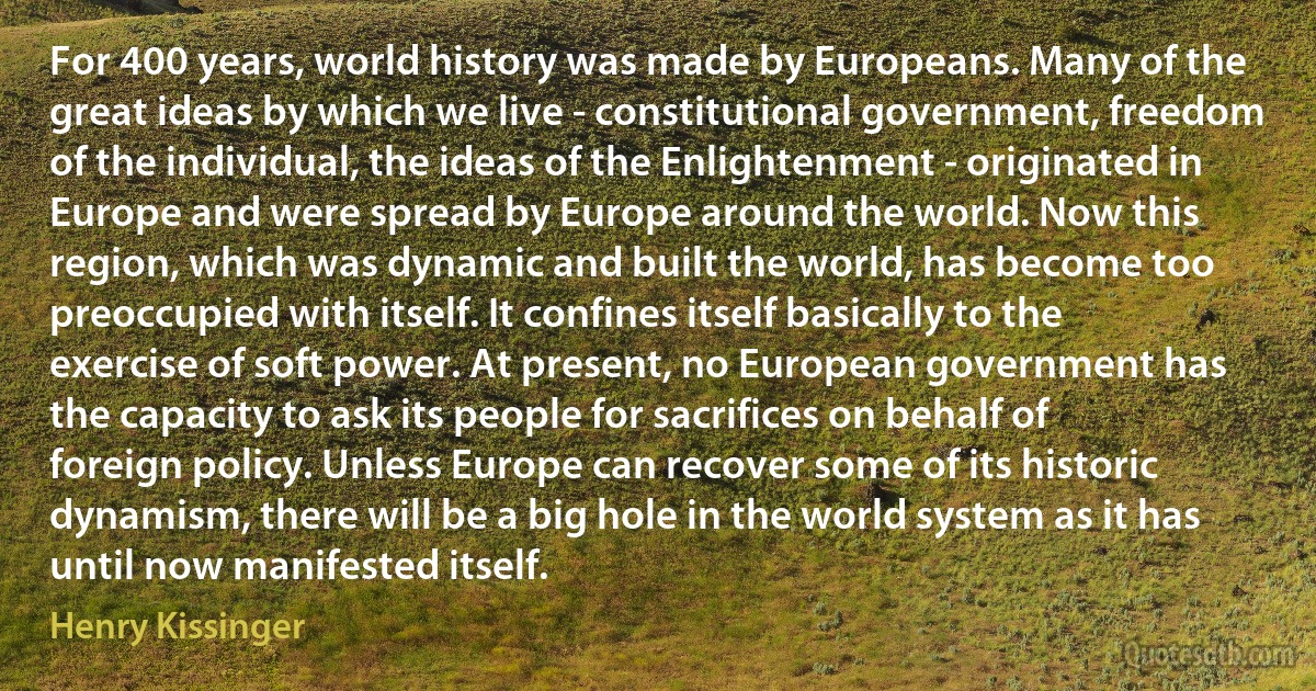 For 400 years, world history was made by Europeans. Many of the great ideas by which we live - constitutional government, freedom of the individual, the ideas of the Enlightenment - originated in Europe and were spread by Europe around the world. Now this region, which was dynamic and built the world, has become too preoccupied with itself. It confines itself basically to the exercise of soft power. At present, no European government has the capacity to ask its people for sacrifices on behalf of foreign policy. Unless Europe can recover some of its historic dynamism, there will be a big hole in the world system as it has until now manifested itself. (Henry Kissinger)