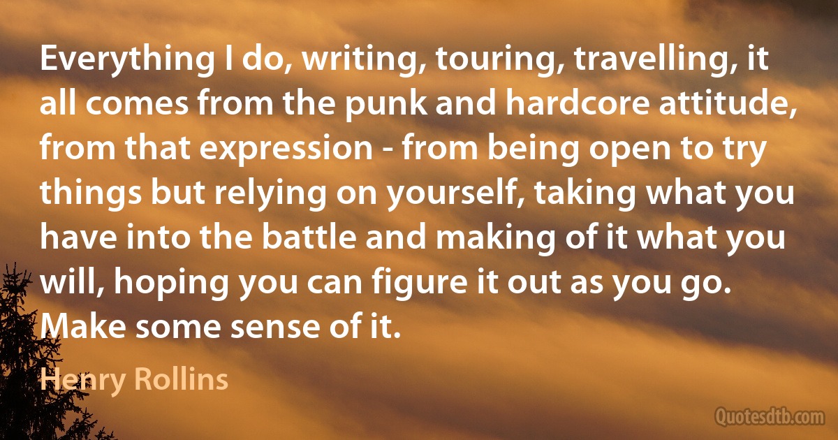 Everything I do, writing, touring, travelling, it all comes from the punk and hardcore attitude, from that expression - from being open to try things but relying on yourself, taking what you have into the battle and making of it what you will, hoping you can figure it out as you go. Make some sense of it. (Henry Rollins)