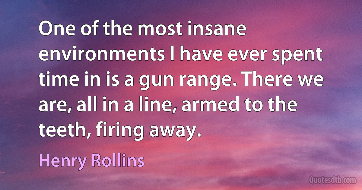 One of the most insane environments I have ever spent time in is a gun range. There we are, all in a line, armed to the teeth, firing away. (Henry Rollins)