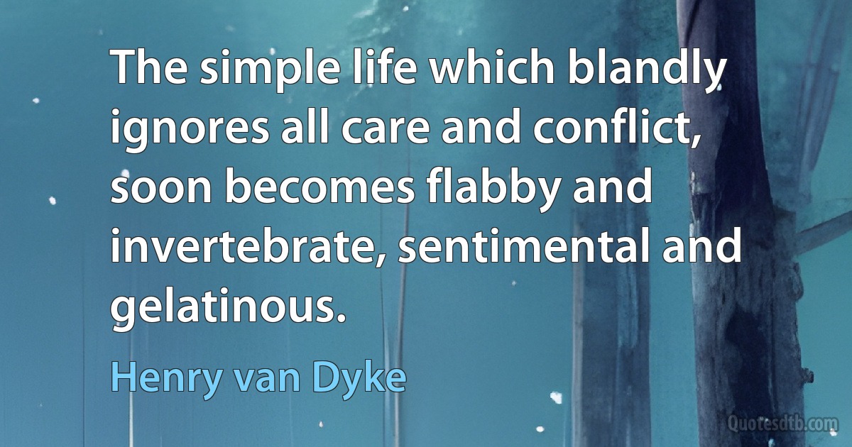 The simple life which blandly ignores all care and conflict, soon becomes flabby and invertebrate, sentimental and gelatinous. (Henry van Dyke)