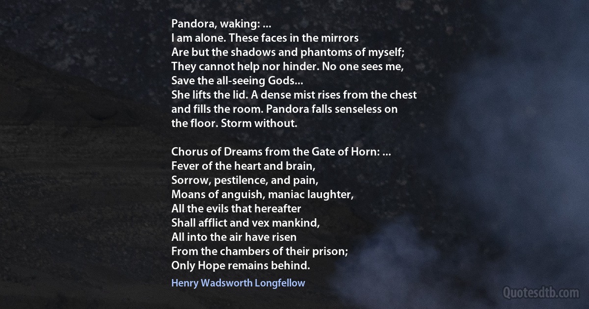 Pandora, waking: ...
I am alone. These faces in the mirrors
Are but the shadows and phantoms of myself;
They cannot help nor hinder. No one sees me,
Save the all-seeing Gods...
She lifts the lid. A dense mist rises from the chest
and fills the room. Pandora falls senseless on
the floor. Storm without.

Chorus of Dreams from the Gate of Horn: ...
Fever of the heart and brain,
Sorrow, pestilence, and pain,
Moans of anguish, maniac laughter,
All the evils that hereafter
Shall afflict and vex mankind,
All into the air have risen
From the chambers of their prison;
Only Hope remains behind. (Henry Wadsworth Longfellow)