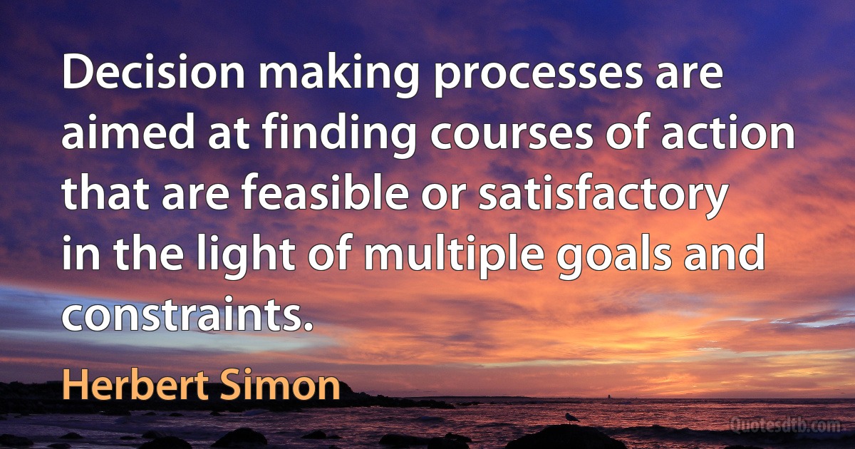 Decision making processes are aimed at finding courses of action that are feasible or satisfactory in the light of multiple goals and constraints. (Herbert Simon)