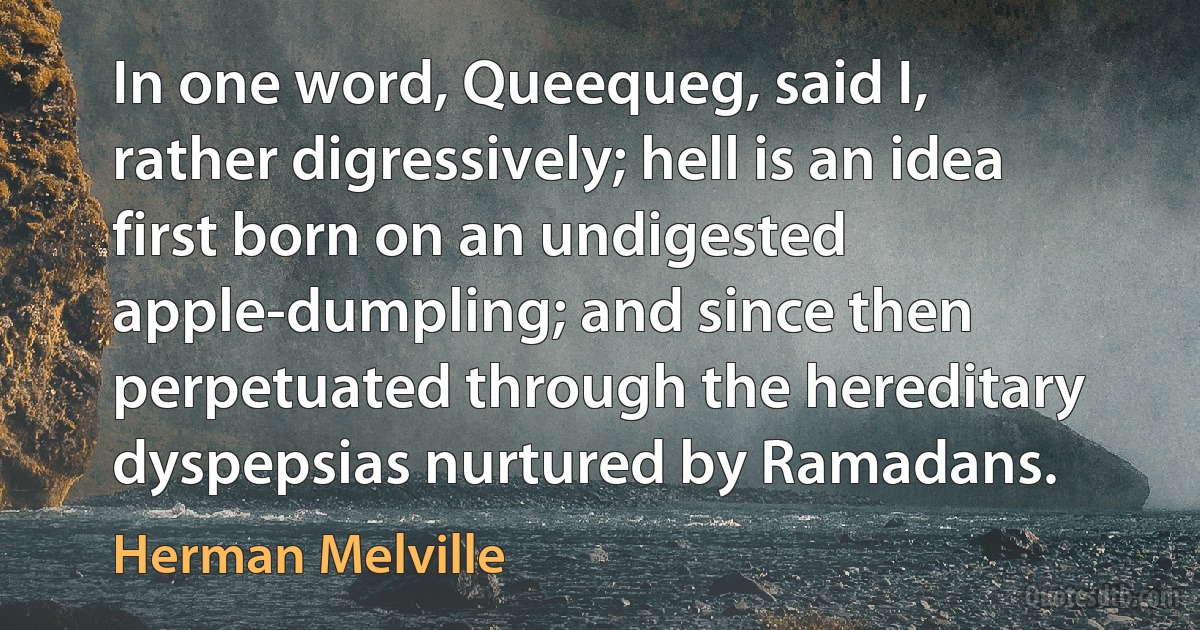 In one word, Queequeg, said I, rather digressively; hell is an idea first born on an undigested apple-dumpling; and since then perpetuated through the hereditary dyspepsias nurtured by Ramadans. (Herman Melville)