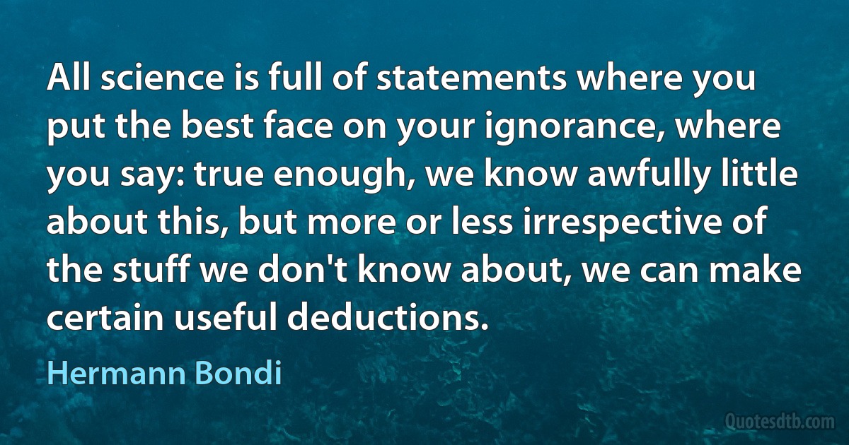 All science is full of statements where you put the best face on your ignorance, where you say: true enough, we know awfully little about this, but more or less irrespective of the stuff we don't know about, we can make certain useful deductions. (Hermann Bondi)