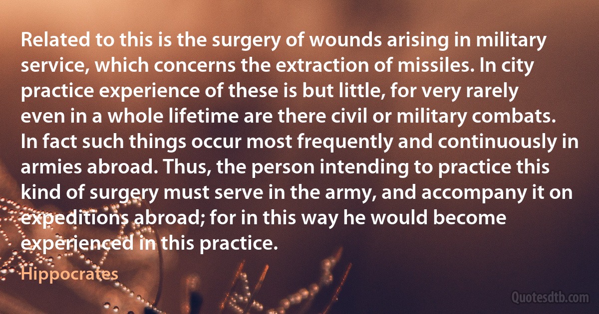 Related to this is the surgery of wounds arising in military service, which concerns the extraction of missiles. In city practice experience of these is but little, for very rarely even in a whole lifetime are there civil or military combats. In fact such things occur most frequently and continuously in armies abroad. Thus, the person intending to practice this kind of surgery must serve in the army, and accompany it on expeditions abroad; for in this way he would become experienced in this practice. (Hippocrates)