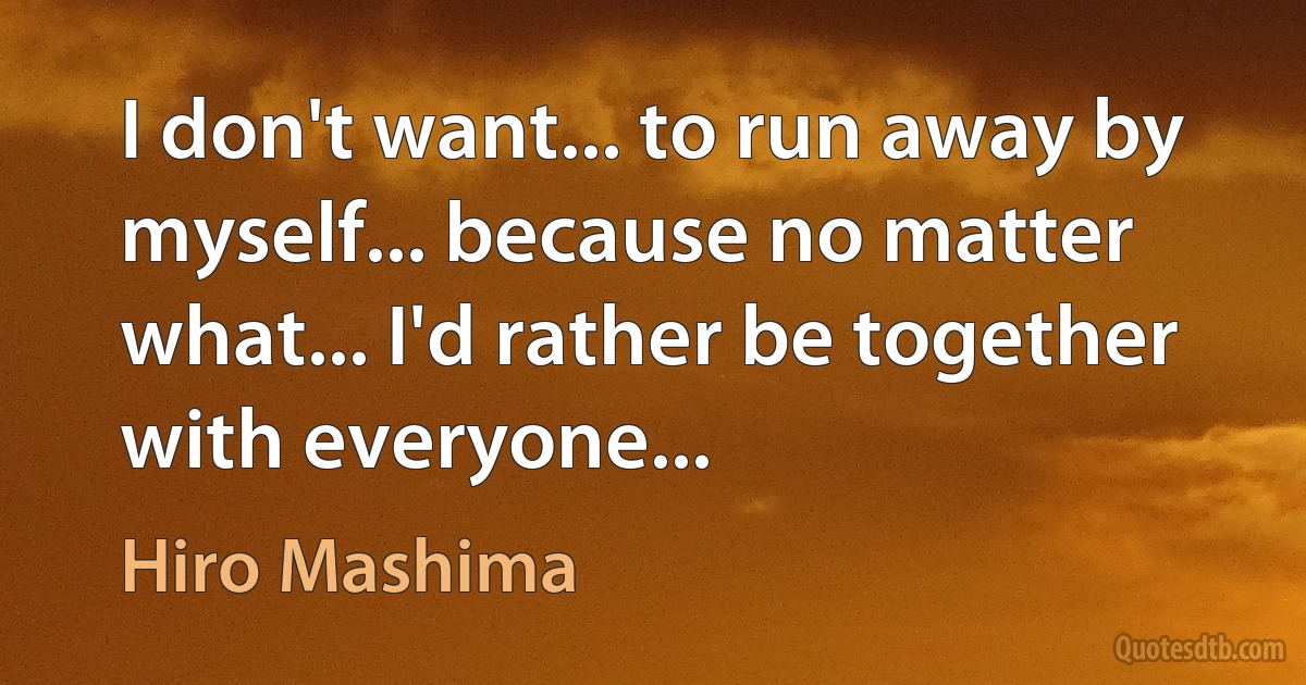 I don't want... to run away by myself... because no matter what... I'd rather be together with everyone... (Hiro Mashima)