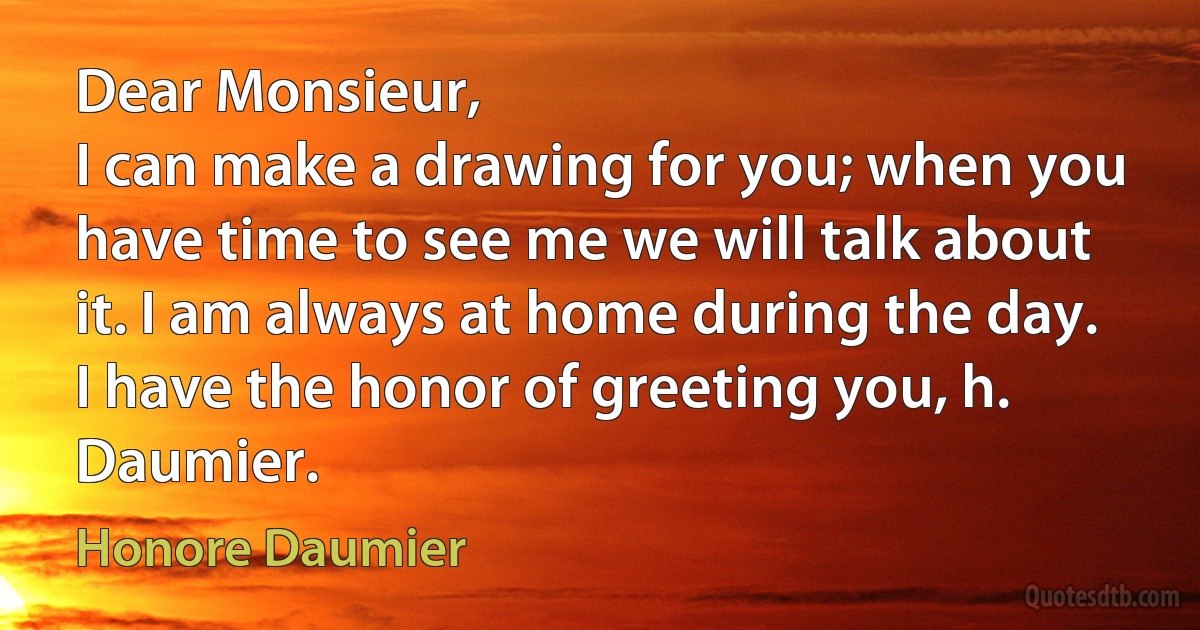 Dear Monsieur,
I can make a drawing for you; when you have time to see me we will talk about it. I am always at home during the day.
I have the honor of greeting you, h. Daumier. (Honore Daumier)