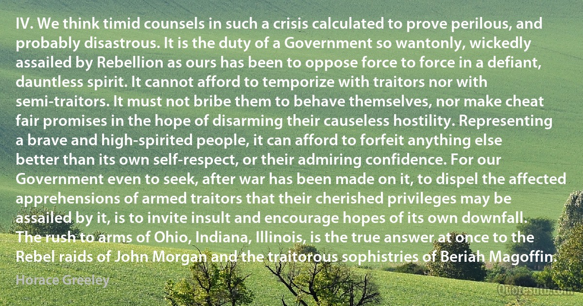 IV. We think timid counsels in such a crisis calculated to prove perilous, and probably disastrous. It is the duty of a Government so wantonly, wickedly assailed by Rebellion as ours has been to oppose force to force in a defiant, dauntless spirit. It cannot afford to temporize with traitors nor with semi-traitors. It must not bribe them to behave themselves, nor make cheat fair promises in the hope of disarming their causeless hostility. Representing a brave and high-spirited people, it can afford to forfeit anything else better than its own self-respect, or their admiring confidence. For our Government even to seek, after war has been made on it, to dispel the affected apprehensions of armed traitors that their cherished privileges may be assailed by it, is to invite insult and encourage hopes of its own downfall. The rush to arms of Ohio, Indiana, Illinois, is the true answer at once to the Rebel raids of John Morgan and the traitorous sophistries of Beriah Magoffin. (Horace Greeley)