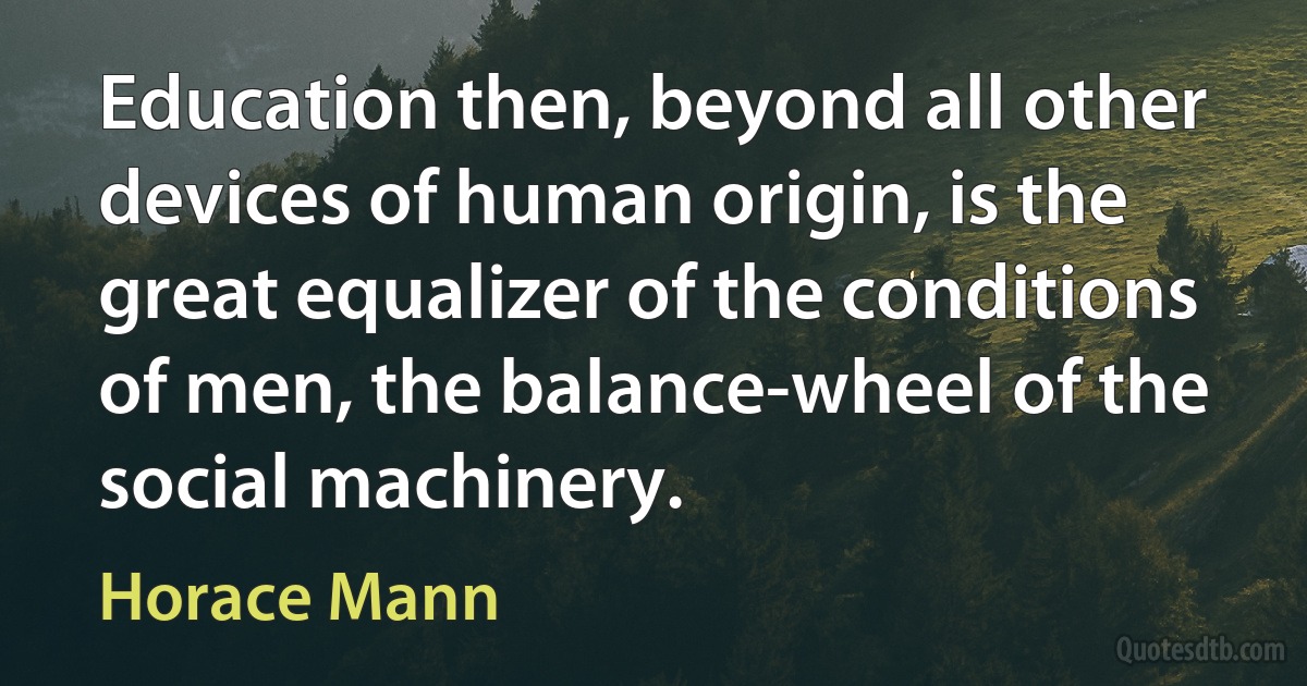 Education then, beyond all other devices of human origin, is the great equalizer of the conditions of men, the balance-wheel of the social machinery. (Horace Mann)