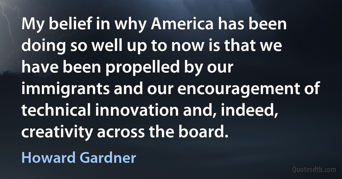 My belief in why America has been doing so well up to now is that we have been propelled by our immigrants and our encouragement of technical innovation and, indeed, creativity across the board. (Howard Gardner)