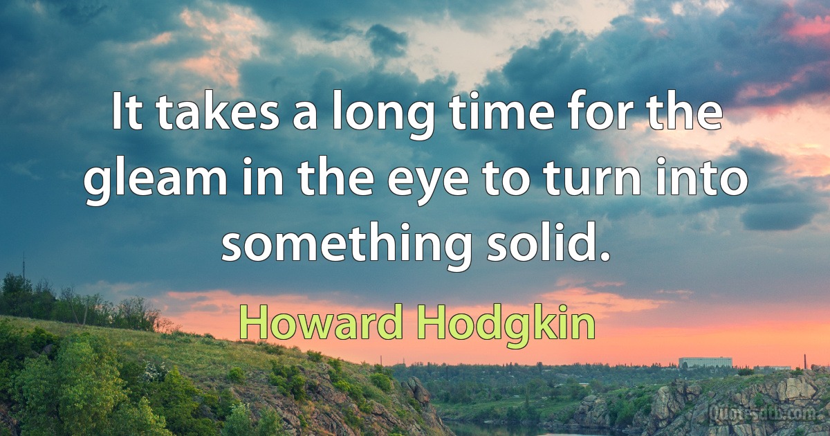 It takes a long time for the gleam in the eye to turn into something solid. (Howard Hodgkin)