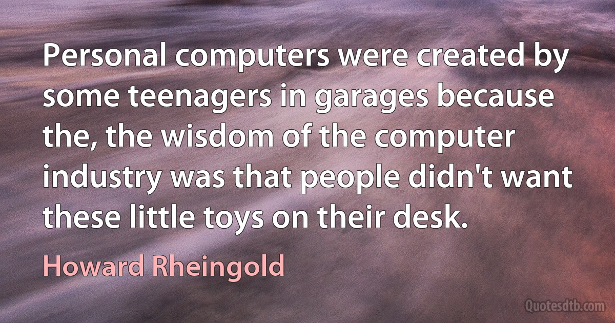 Personal computers were created by some teenagers in garages because the, the wisdom of the computer industry was that people didn't want these little toys on their desk. (Howard Rheingold)