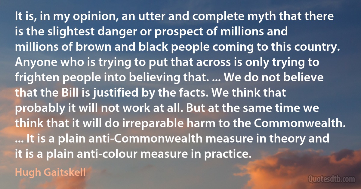 It is, in my opinion, an utter and complete myth that there is the slightest danger or prospect of millions and millions of brown and black people coming to this country. Anyone who is trying to put that across is only trying to frighten people into believing that. ... We do not believe that the Bill is justified by the facts. We think that probably it will not work at all. But at the same time we think that it will do irreparable harm to the Commonwealth. ... It is a plain anti-Commonwealth measure in theory and it is a plain anti-colour measure in practice. (Hugh Gaitskell)