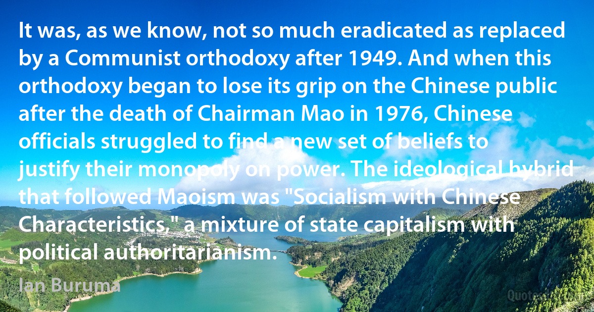 It was, as we know, not so much eradicated as replaced by a Communist orthodoxy after 1949. And when this orthodoxy began to lose its grip on the Chinese public after the death of Chairman Mao in 1976, Chinese officials struggled to find a new set of beliefs to justify their monopoly on power. The ideological hybrid that followed Maoism was "Socialism with Chinese Characteristics," a mixture of state capitalism with political authoritarianism. (Ian Buruma)