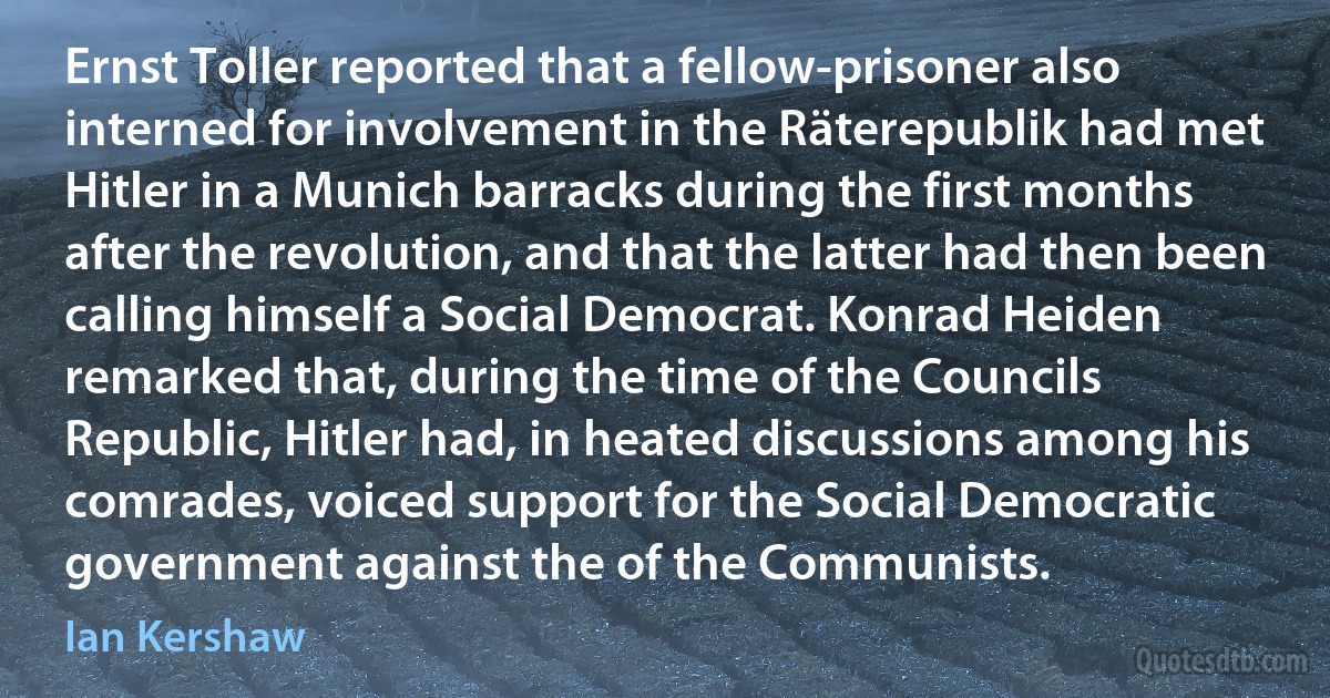 Ernst Toller reported that a fellow-prisoner also interned for involvement in the Räterepublik had met Hitler in a Munich barracks during the first months after the revolution, and that the latter had then been calling himself a Social Democrat. Konrad Heiden remarked that, during the time of the Councils Republic, Hitler had, in heated discussions among his comrades, voiced support for the Social Democratic government against the of the Communists. (Ian Kershaw)