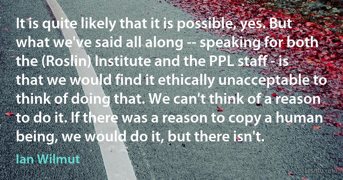 It is quite likely that it is possible, yes. But what we've said all along -- speaking for both the (Roslin) Institute and the PPL staff - is that we would find it ethically unacceptable to think of doing that. We can't think of a reason to do it. If there was a reason to copy a human being, we would do it, but there isn't. (Ian Wilmut)