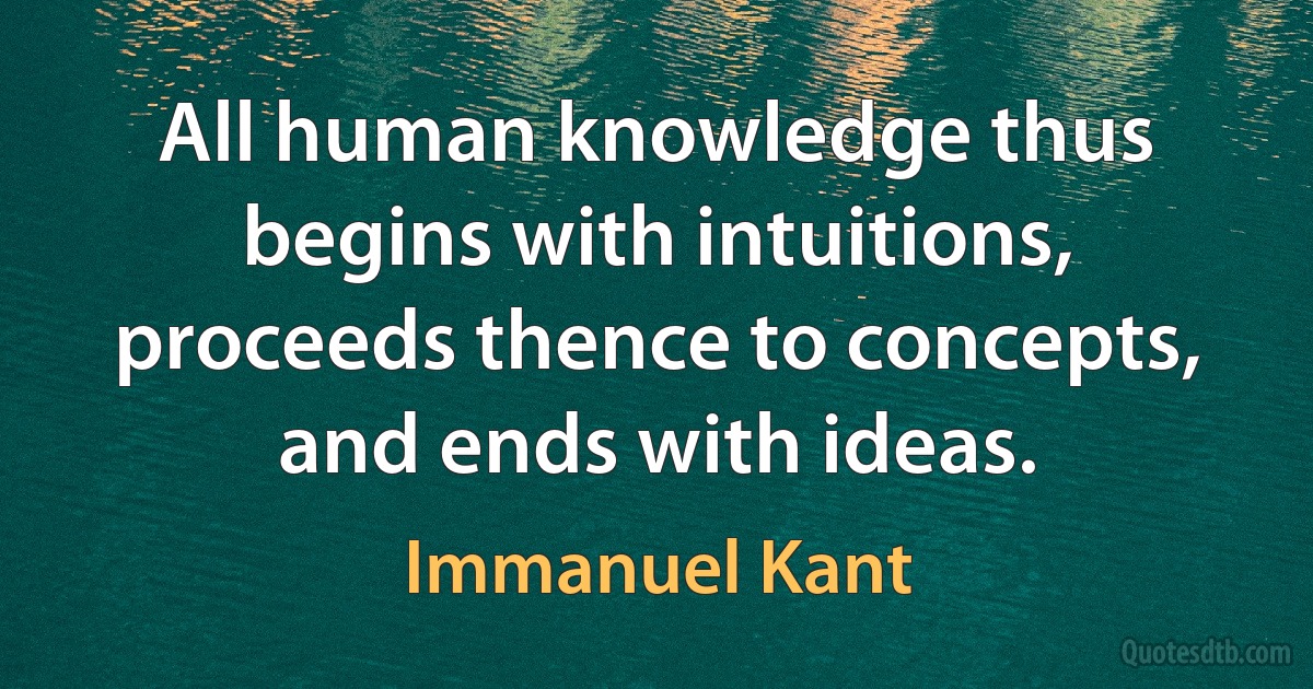 All human knowledge thus begins with intuitions, proceeds thence to concepts, and ends with ideas. (Immanuel Kant)