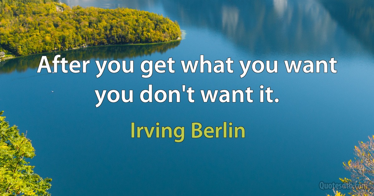 After you get what you want you don't want it. (Irving Berlin)