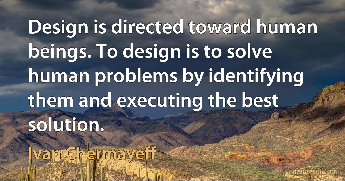 Design is directed toward human beings. To design is to solve human problems by identifying them and executing the best solution. (Ivan Chermayeff)