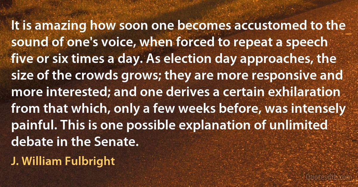 It is amazing how soon one becomes accustomed to the sound of one's voice, when forced to repeat a speech five or six times a day. As election day approaches, the size of the crowds grows; they are more responsive and more interested; and one derives a certain exhilaration from that which, only a few weeks before, was intensely painful. This is one possible explanation of unlimited debate in the Senate. (J. William Fulbright)