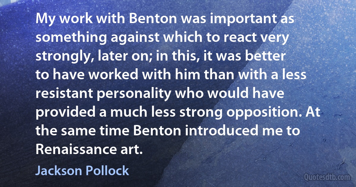 My work with Benton was important as something against which to react very strongly, later on; in this, it was better to have worked with him than with a less resistant personality who would have provided a much less strong opposition. At the same time Benton introduced me to Renaissance art. (Jackson Pollock)