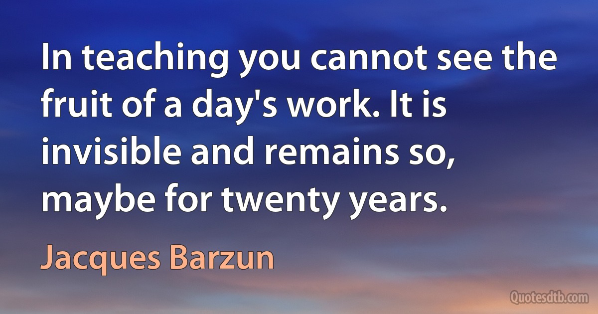 In teaching you cannot see the fruit of a day's work. It is invisible and remains so, maybe for twenty years. (Jacques Barzun)