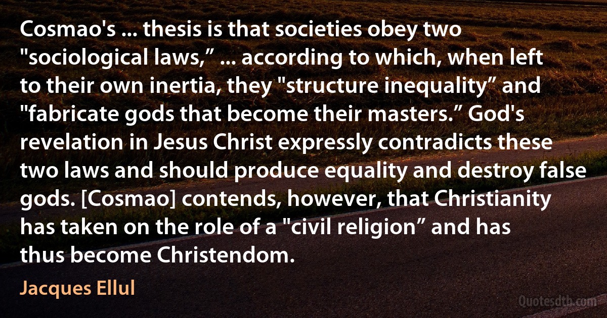 Cosmao's ... thesis is that societies obey two "sociological laws,” ... according to which, when left to their own inertia, they "structure inequality” and "fabricate gods that become their masters.” God's revelation in Jesus Christ expressly contradicts these two laws and should produce equality and destroy false gods. [Cosmao] contends, however, that Christianity has taken on the role of a "civil religion” and has thus become Christendom. (Jacques Ellul)