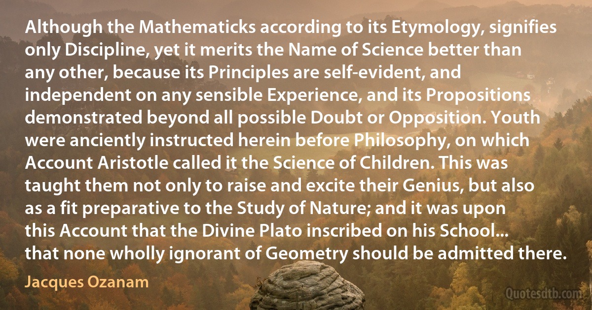 Although the Mathematicks according to its Etymology, signifies only Discipline, yet it merits the Name of Science better than any other, because its Principles are self-evident, and independent on any sensible Experience, and its Propositions demonstrated beyond all possible Doubt or Opposition. Youth were anciently instructed herein before Philosophy, on which Account Aristotle called it the Science of Children. This was taught them not only to raise and excite their Genius, but also as a fit preparative to the Study of Nature; and it was upon this Account that the Divine Plato inscribed on his School... that none wholly ignorant of Geometry should be admitted there. (Jacques Ozanam)