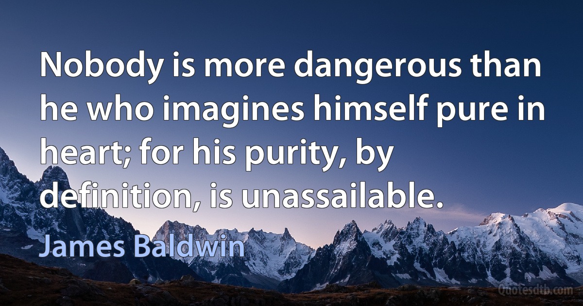 Nobody is more dangerous than he who imagines himself pure in heart; for his purity, by definition, is unassailable. (James Baldwin)