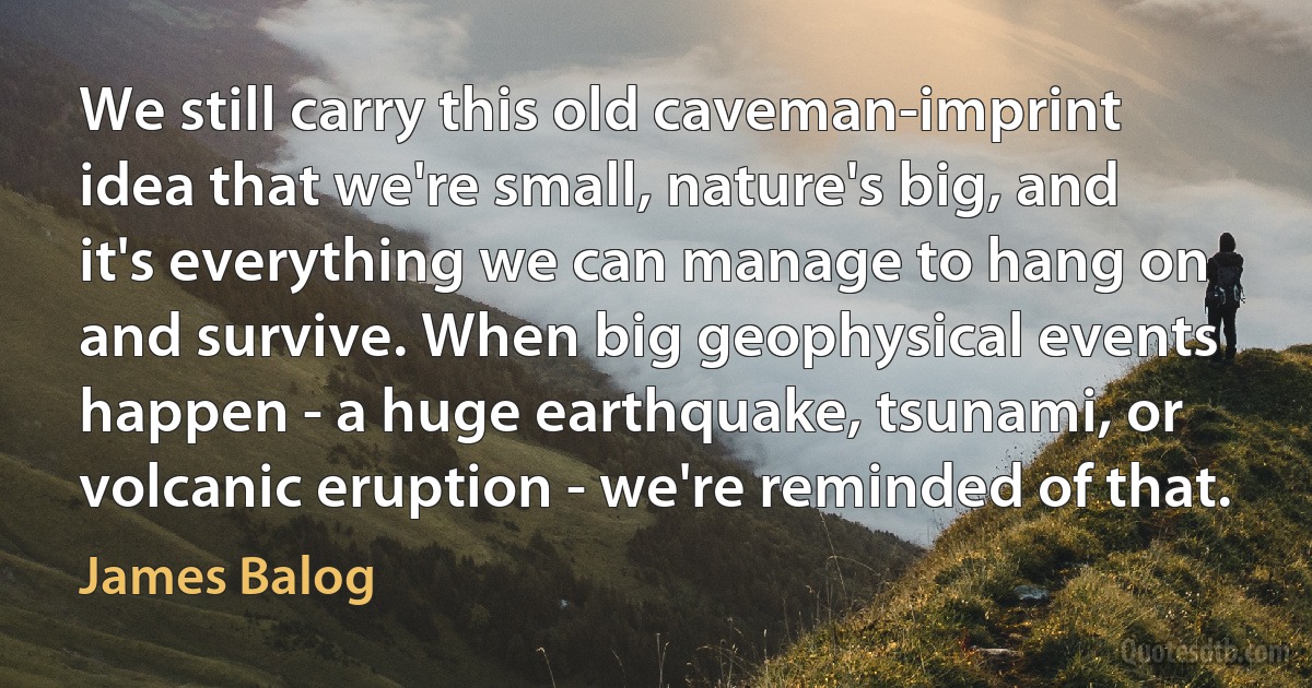 We still carry this old caveman-imprint idea that we're small, nature's big, and it's everything we can manage to hang on and survive. When big geophysical events happen - a huge earthquake, tsunami, or volcanic eruption - we're reminded of that. (James Balog)