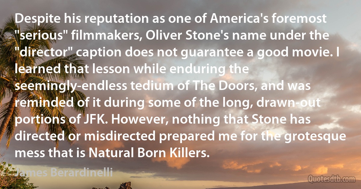 Despite his reputation as one of America's foremost "serious" filmmakers, Oliver Stone's name under the "director" caption does not guarantee a good movie. I learned that lesson while enduring the seemingly-endless tedium of The Doors, and was reminded of it during some of the long, drawn-out portions of JFK. However, nothing that Stone has directed or misdirected prepared me for the grotesque mess that is Natural Born Killers. (James Berardinelli)