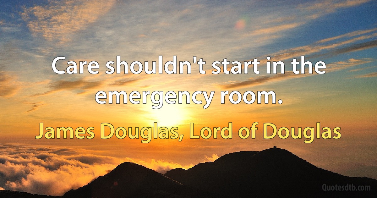 Care shouldn't start in the emergency room. (James Douglas, Lord of Douglas)