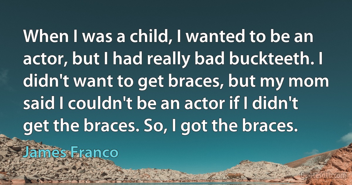 When I was a child, I wanted to be an actor, but I had really bad buckteeth. I didn't want to get braces, but my mom said I couldn't be an actor if I didn't get the braces. So, I got the braces. (James Franco)