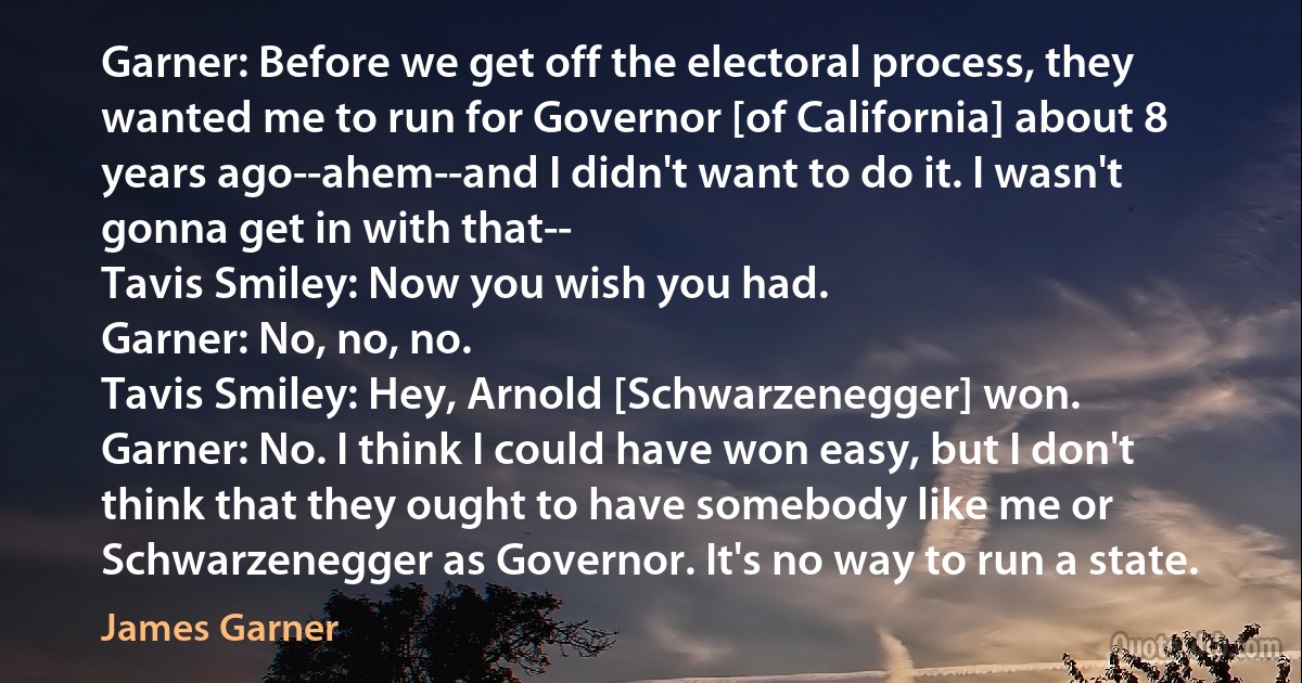 Garner: Before we get off the electoral process, they wanted me to run for Governor [of California] about 8 years ago--ahem--and I didn't want to do it. I wasn't gonna get in with that--
Tavis Smiley: Now you wish you had.
Garner: No, no, no.
Tavis Smiley: Hey, Arnold [Schwarzenegger] won.
Garner: No. I think I could have won easy, but I don't think that they ought to have somebody like me or Schwarzenegger as Governor. It's no way to run a state. (James Garner)