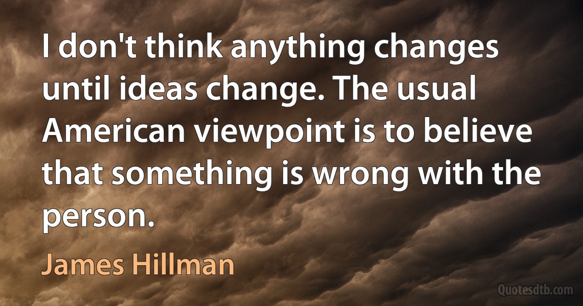 I don't think anything changes until ideas change. The usual American viewpoint is to believe that something is wrong with the person. (James Hillman)