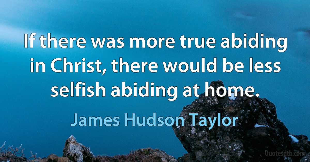 If there was more true abiding in Christ, there would be less selfish abiding at home. (James Hudson Taylor)